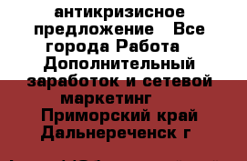 антикризисное предложение - Все города Работа » Дополнительный заработок и сетевой маркетинг   . Приморский край,Дальнереченск г.